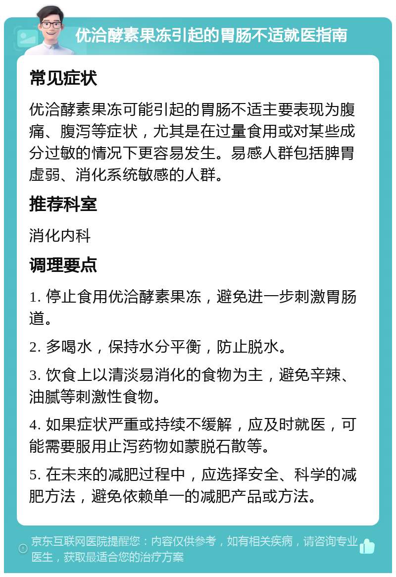 优洽酵素果冻引起的胃肠不适就医指南 常见症状 优洽酵素果冻可能引起的胃肠不适主要表现为腹痛、腹泻等症状，尤其是在过量食用或对某些成分过敏的情况下更容易发生。易感人群包括脾胃虚弱、消化系统敏感的人群。 推荐科室 消化内科 调理要点 1. 停止食用优洽酵素果冻，避免进一步刺激胃肠道。 2. 多喝水，保持水分平衡，防止脱水。 3. 饮食上以清淡易消化的食物为主，避免辛辣、油腻等刺激性食物。 4. 如果症状严重或持续不缓解，应及时就医，可能需要服用止泻药物如蒙脱石散等。 5. 在未来的减肥过程中，应选择安全、科学的减肥方法，避免依赖单一的减肥产品或方法。