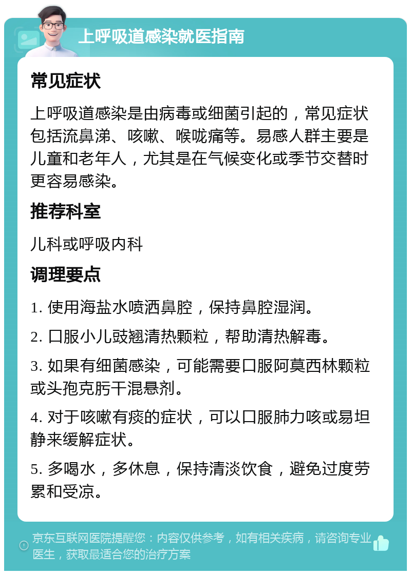 上呼吸道感染就医指南 常见症状 上呼吸道感染是由病毒或细菌引起的，常见症状包括流鼻涕、咳嗽、喉咙痛等。易感人群主要是儿童和老年人，尤其是在气候变化或季节交替时更容易感染。 推荐科室 儿科或呼吸内科 调理要点 1. 使用海盐水喷洒鼻腔，保持鼻腔湿润。 2. 口服小儿豉翘清热颗粒，帮助清热解毒。 3. 如果有细菌感染，可能需要口服阿莫西林颗粒或头孢克肟干混悬剂。 4. 对于咳嗽有痰的症状，可以口服肺力咳或易坦静来缓解症状。 5. 多喝水，多休息，保持清淡饮食，避免过度劳累和受凉。