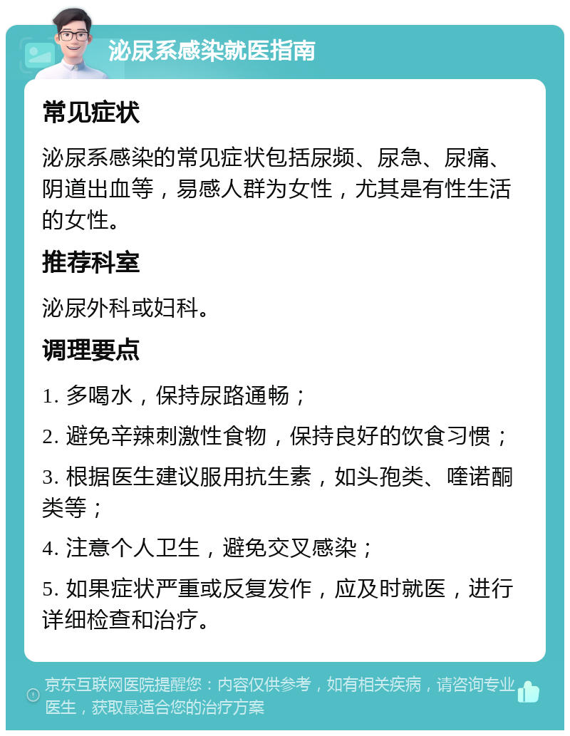 泌尿系感染就医指南 常见症状 泌尿系感染的常见症状包括尿频、尿急、尿痛、阴道出血等，易感人群为女性，尤其是有性生活的女性。 推荐科室 泌尿外科或妇科。 调理要点 1. 多喝水，保持尿路通畅； 2. 避免辛辣刺激性食物，保持良好的饮食习惯； 3. 根据医生建议服用抗生素，如头孢类、喹诺酮类等； 4. 注意个人卫生，避免交叉感染； 5. 如果症状严重或反复发作，应及时就医，进行详细检查和治疗。