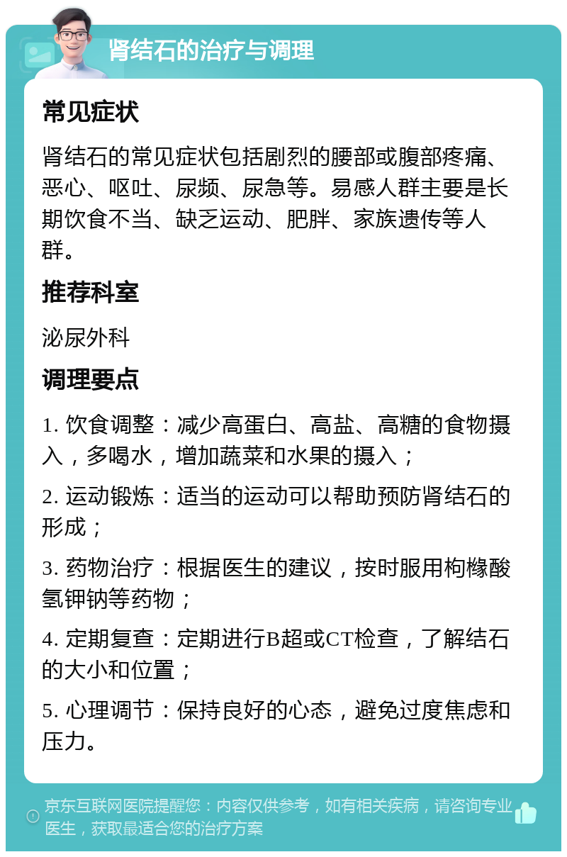 肾结石的治疗与调理 常见症状 肾结石的常见症状包括剧烈的腰部或腹部疼痛、恶心、呕吐、尿频、尿急等。易感人群主要是长期饮食不当、缺乏运动、肥胖、家族遗传等人群。 推荐科室 泌尿外科 调理要点 1. 饮食调整：减少高蛋白、高盐、高糖的食物摄入，多喝水，增加蔬菜和水果的摄入； 2. 运动锻炼：适当的运动可以帮助预防肾结石的形成； 3. 药物治疗：根据医生的建议，按时服用枸橼酸氢钾钠等药物； 4. 定期复查：定期进行B超或CT检查，了解结石的大小和位置； 5. 心理调节：保持良好的心态，避免过度焦虑和压力。