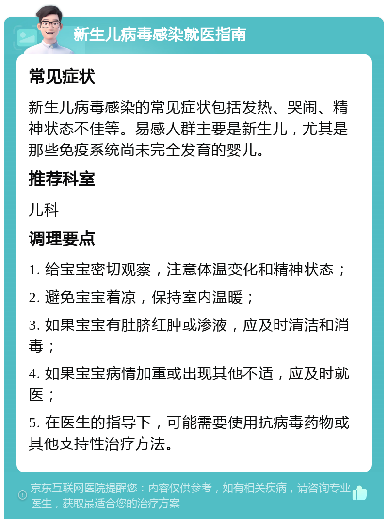 新生儿病毒感染就医指南 常见症状 新生儿病毒感染的常见症状包括发热、哭闹、精神状态不佳等。易感人群主要是新生儿，尤其是那些免疫系统尚未完全发育的婴儿。 推荐科室 儿科 调理要点 1. 给宝宝密切观察，注意体温变化和精神状态； 2. 避免宝宝着凉，保持室内温暖； 3. 如果宝宝有肚脐红肿或渗液，应及时清洁和消毒； 4. 如果宝宝病情加重或出现其他不适，应及时就医； 5. 在医生的指导下，可能需要使用抗病毒药物或其他支持性治疗方法。