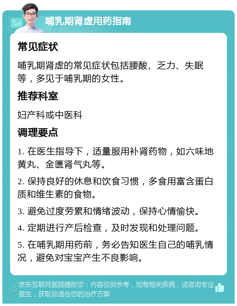 哺乳期肾虚用药指南 常见症状 哺乳期肾虚的常见症状包括腰酸、乏力、失眠等，多见于哺乳期的女性。 推荐科室 妇产科或中医科 调理要点 1. 在医生指导下，适量服用补肾药物，如六味地黄丸、金匮肾气丸等。 2. 保持良好的休息和饮食习惯，多食用富含蛋白质和维生素的食物。 3. 避免过度劳累和情绪波动，保持心情愉快。 4. 定期进行产后检查，及时发现和处理问题。 5. 在哺乳期用药前，务必告知医生自己的哺乳情况，避免对宝宝产生不良影响。