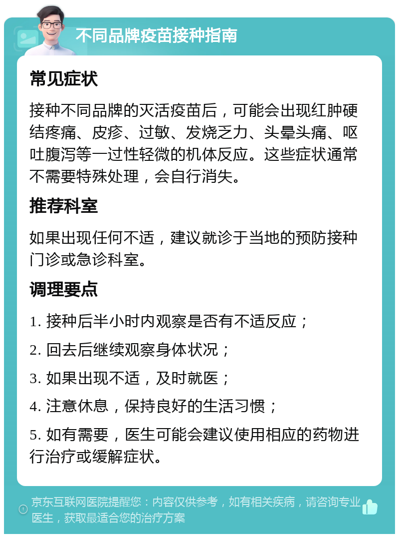 不同品牌疫苗接种指南 常见症状 接种不同品牌的灭活疫苗后，可能会出现红肿硬结疼痛、皮疹、过敏、发烧乏力、头晕头痛、呕吐腹泻等一过性轻微的机体反应。这些症状通常不需要特殊处理，会自行消失。 推荐科室 如果出现任何不适，建议就诊于当地的预防接种门诊或急诊科室。 调理要点 1. 接种后半小时内观察是否有不适反应； 2. 回去后继续观察身体状况； 3. 如果出现不适，及时就医； 4. 注意休息，保持良好的生活习惯； 5. 如有需要，医生可能会建议使用相应的药物进行治疗或缓解症状。