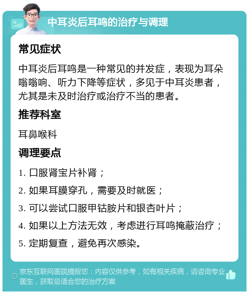 中耳炎后耳鸣的治疗与调理 常见症状 中耳炎后耳鸣是一种常见的并发症，表现为耳朵嗡嗡响、听力下降等症状，多见于中耳炎患者，尤其是未及时治疗或治疗不当的患者。 推荐科室 耳鼻喉科 调理要点 1. 口服肾宝片补肾； 2. 如果耳膜穿孔，需要及时就医； 3. 可以尝试口服甲钴胺片和银杏叶片； 4. 如果以上方法无效，考虑进行耳鸣掩蔽治疗； 5. 定期复查，避免再次感染。