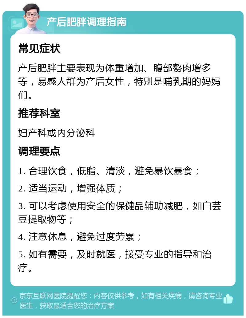 产后肥胖调理指南 常见症状 产后肥胖主要表现为体重增加、腹部赘肉增多等，易感人群为产后女性，特别是哺乳期的妈妈们。 推荐科室 妇产科或内分泌科 调理要点 1. 合理饮食，低脂、清淡，避免暴饮暴食； 2. 适当运动，增强体质； 3. 可以考虑使用安全的保健品辅助减肥，如白芸豆提取物等； 4. 注意休息，避免过度劳累； 5. 如有需要，及时就医，接受专业的指导和治疗。