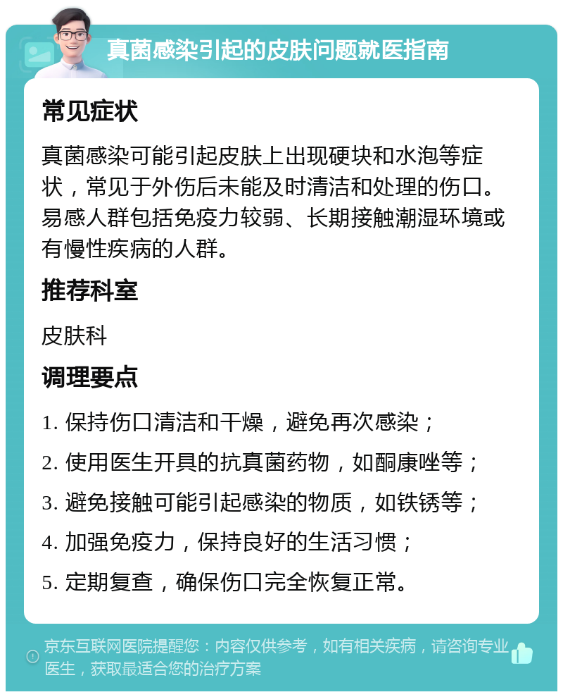 真菌感染引起的皮肤问题就医指南 常见症状 真菌感染可能引起皮肤上出现硬块和水泡等症状，常见于外伤后未能及时清洁和处理的伤口。易感人群包括免疫力较弱、长期接触潮湿环境或有慢性疾病的人群。 推荐科室 皮肤科 调理要点 1. 保持伤口清洁和干燥，避免再次感染； 2. 使用医生开具的抗真菌药物，如酮康唑等； 3. 避免接触可能引起感染的物质，如铁锈等； 4. 加强免疫力，保持良好的生活习惯； 5. 定期复查，确保伤口完全恢复正常。