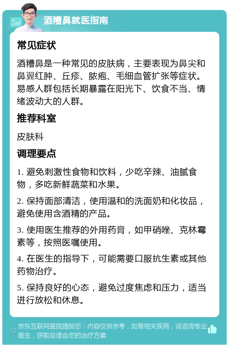 酒糟鼻就医指南 常见症状 酒糟鼻是一种常见的皮肤病，主要表现为鼻尖和鼻翼红肿、丘疹、脓疱、毛细血管扩张等症状。易感人群包括长期暴露在阳光下、饮食不当、情绪波动大的人群。 推荐科室 皮肤科 调理要点 1. 避免刺激性食物和饮料，少吃辛辣、油腻食物，多吃新鲜蔬菜和水果。 2. 保持面部清洁，使用温和的洗面奶和化妆品，避免使用含酒精的产品。 3. 使用医生推荐的外用药膏，如甲硝唑、克林霉素等，按照医嘱使用。 4. 在医生的指导下，可能需要口服抗生素或其他药物治疗。 5. 保持良好的心态，避免过度焦虑和压力，适当进行放松和休息。