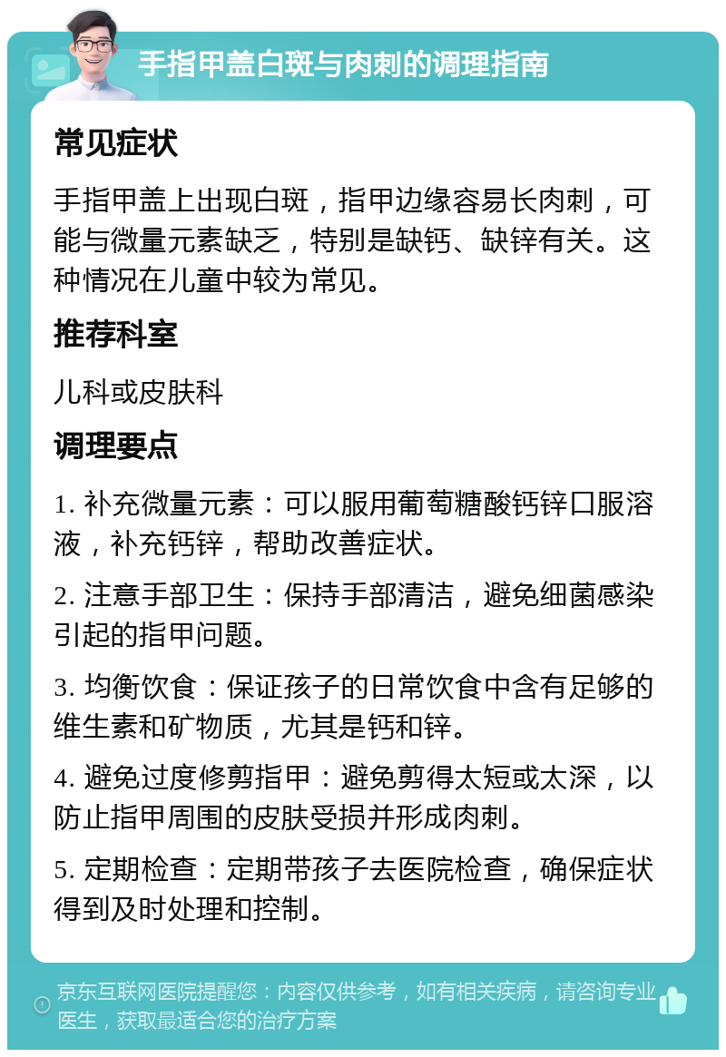 手指甲盖白斑与肉刺的调理指南 常见症状 手指甲盖上出现白斑，指甲边缘容易长肉刺，可能与微量元素缺乏，特别是缺钙、缺锌有关。这种情况在儿童中较为常见。 推荐科室 儿科或皮肤科 调理要点 1. 补充微量元素：可以服用葡萄糖酸钙锌口服溶液，补充钙锌，帮助改善症状。 2. 注意手部卫生：保持手部清洁，避免细菌感染引起的指甲问题。 3. 均衡饮食：保证孩子的日常饮食中含有足够的维生素和矿物质，尤其是钙和锌。 4. 避免过度修剪指甲：避免剪得太短或太深，以防止指甲周围的皮肤受损并形成肉刺。 5. 定期检查：定期带孩子去医院检查，确保症状得到及时处理和控制。