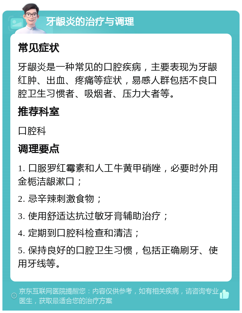 牙龈炎的治疗与调理 常见症状 牙龈炎是一种常见的口腔疾病，主要表现为牙龈红肿、出血、疼痛等症状，易感人群包括不良口腔卫生习惯者、吸烟者、压力大者等。 推荐科室 口腔科 调理要点 1. 口服罗红霉素和人工牛黄甲硝唑，必要时外用金栀洁龈漱口； 2. 忌辛辣刺激食物； 3. 使用舒适达抗过敏牙膏辅助治疗； 4. 定期到口腔科检查和清洁； 5. 保持良好的口腔卫生习惯，包括正确刷牙、使用牙线等。