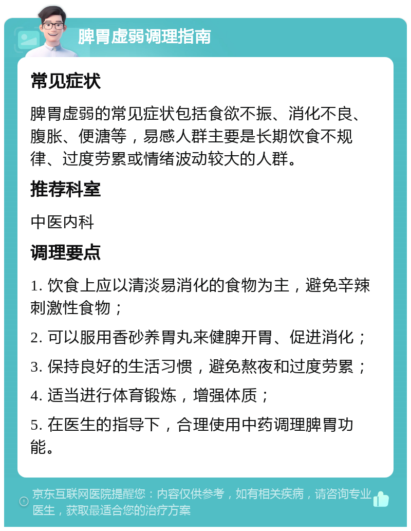 脾胃虚弱调理指南 常见症状 脾胃虚弱的常见症状包括食欲不振、消化不良、腹胀、便溏等，易感人群主要是长期饮食不规律、过度劳累或情绪波动较大的人群。 推荐科室 中医内科 调理要点 1. 饮食上应以清淡易消化的食物为主，避免辛辣刺激性食物； 2. 可以服用香砂养胃丸来健脾开胃、促进消化； 3. 保持良好的生活习惯，避免熬夜和过度劳累； 4. 适当进行体育锻炼，增强体质； 5. 在医生的指导下，合理使用中药调理脾胃功能。