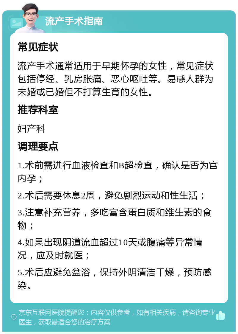 流产手术指南 常见症状 流产手术通常适用于早期怀孕的女性，常见症状包括停经、乳房胀痛、恶心呕吐等。易感人群为未婚或已婚但不打算生育的女性。 推荐科室 妇产科 调理要点 1.术前需进行血液检查和B超检查，确认是否为宫内孕； 2.术后需要休息2周，避免剧烈运动和性生活； 3.注意补充营养，多吃富含蛋白质和维生素的食物； 4.如果出现阴道流血超过10天或腹痛等异常情况，应及时就医； 5.术后应避免盆浴，保持外阴清洁干燥，预防感染。