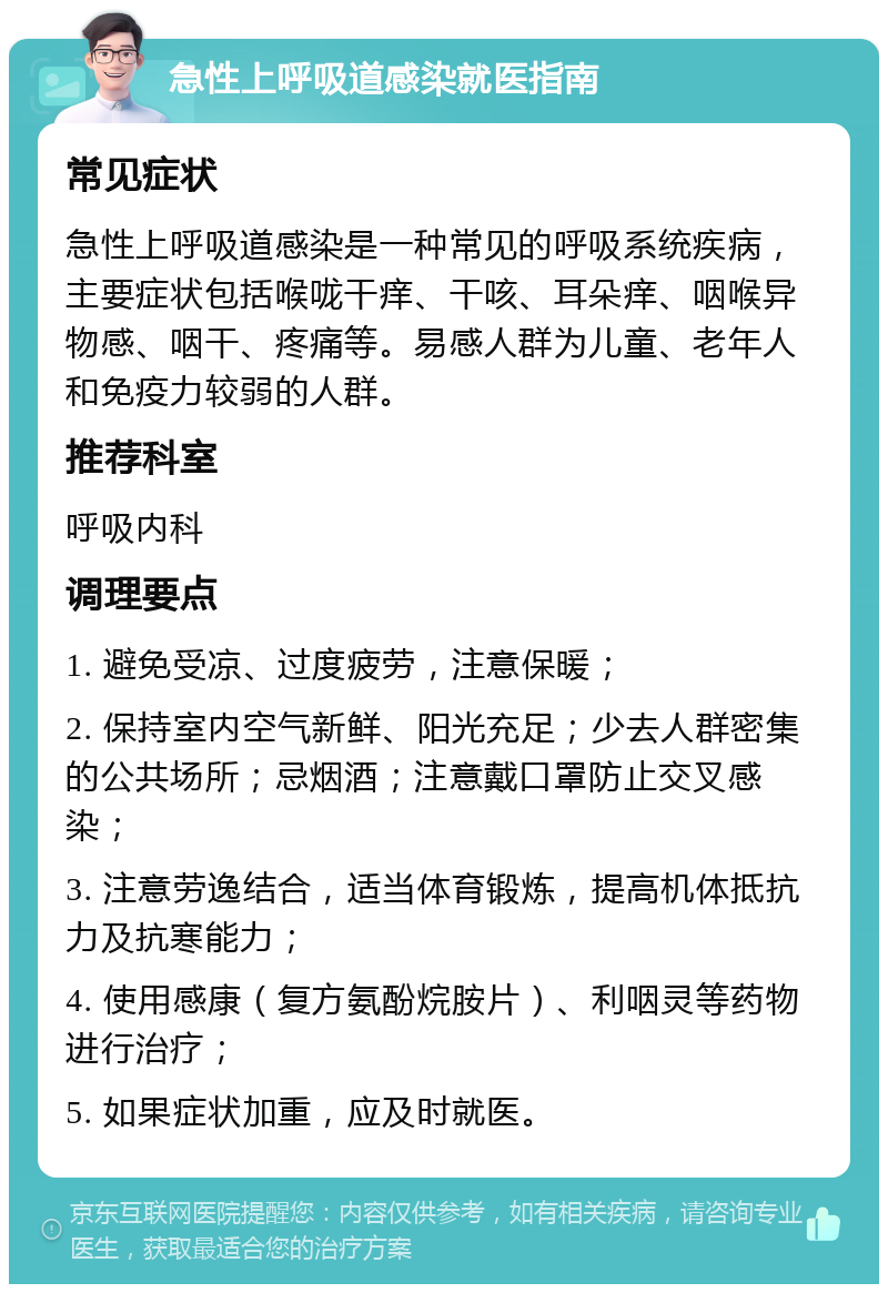 急性上呼吸道感染就医指南 常见症状 急性上呼吸道感染是一种常见的呼吸系统疾病，主要症状包括喉咙干痒、干咳、耳朵痒、咽喉异物感、咽干、疼痛等。易感人群为儿童、老年人和免疫力较弱的人群。 推荐科室 呼吸内科 调理要点 1. 避免受凉、过度疲劳，注意保暖； 2. 保持室内空气新鲜、阳光充足；少去人群密集的公共场所；忌烟酒；注意戴口罩防止交叉感染； 3. 注意劳逸结合，适当体育锻炼，提高机体抵抗力及抗寒能力； 4. 使用感康（复方氨酚烷胺片）、利咽灵等药物进行治疗； 5. 如果症状加重，应及时就医。