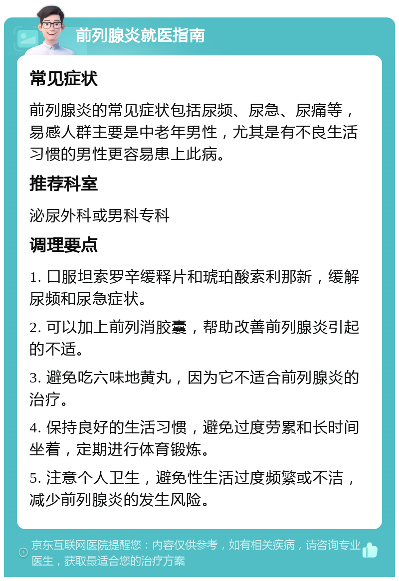 前列腺炎就医指南 常见症状 前列腺炎的常见症状包括尿频、尿急、尿痛等，易感人群主要是中老年男性，尤其是有不良生活习惯的男性更容易患上此病。 推荐科室 泌尿外科或男科专科 调理要点 1. 口服坦索罗辛缓释片和琥珀酸索利那新，缓解尿频和尿急症状。 2. 可以加上前列消胶囊，帮助改善前列腺炎引起的不适。 3. 避免吃六味地黄丸，因为它不适合前列腺炎的治疗。 4. 保持良好的生活习惯，避免过度劳累和长时间坐着，定期进行体育锻炼。 5. 注意个人卫生，避免性生活过度频繁或不洁，减少前列腺炎的发生风险。