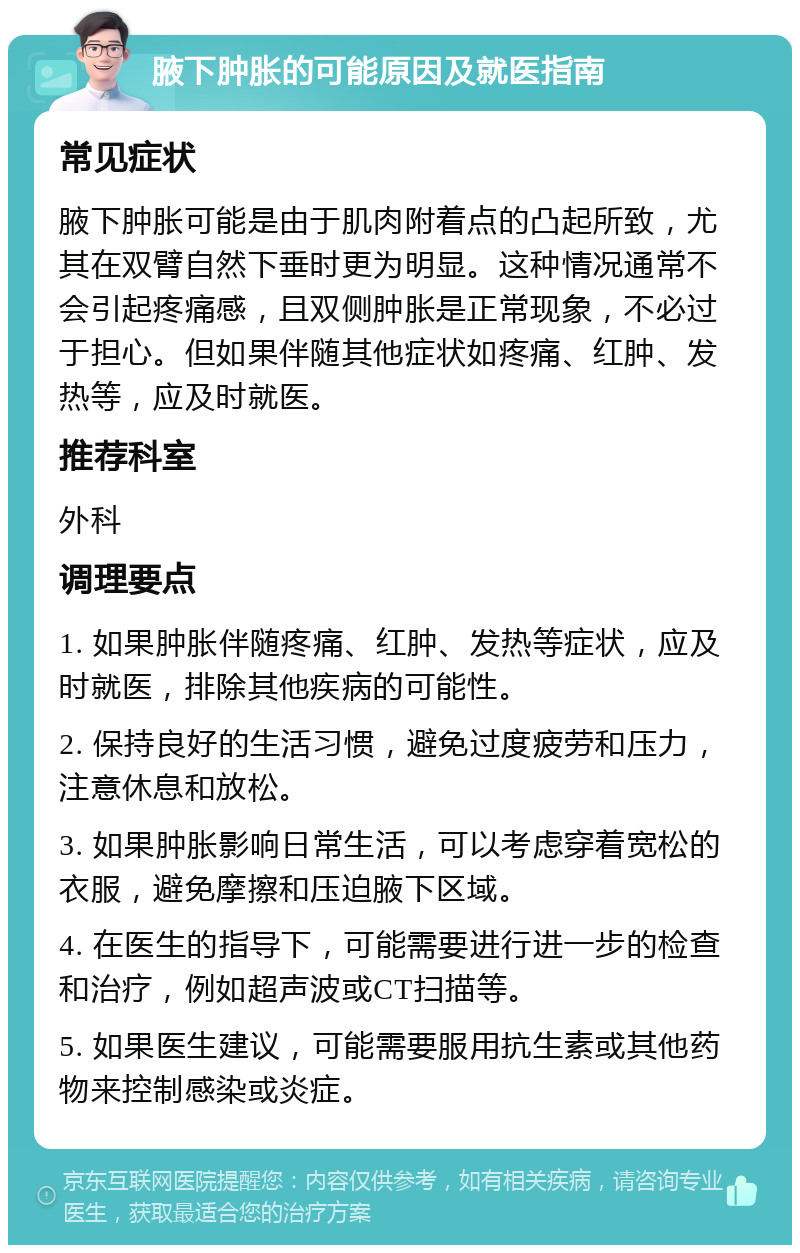 腋下肿胀的可能原因及就医指南 常见症状 腋下肿胀可能是由于肌肉附着点的凸起所致，尤其在双臂自然下垂时更为明显。这种情况通常不会引起疼痛感，且双侧肿胀是正常现象，不必过于担心。但如果伴随其他症状如疼痛、红肿、发热等，应及时就医。 推荐科室 外科 调理要点 1. 如果肿胀伴随疼痛、红肿、发热等症状，应及时就医，排除其他疾病的可能性。 2. 保持良好的生活习惯，避免过度疲劳和压力，注意休息和放松。 3. 如果肿胀影响日常生活，可以考虑穿着宽松的衣服，避免摩擦和压迫腋下区域。 4. 在医生的指导下，可能需要进行进一步的检查和治疗，例如超声波或CT扫描等。 5. 如果医生建议，可能需要服用抗生素或其他药物来控制感染或炎症。