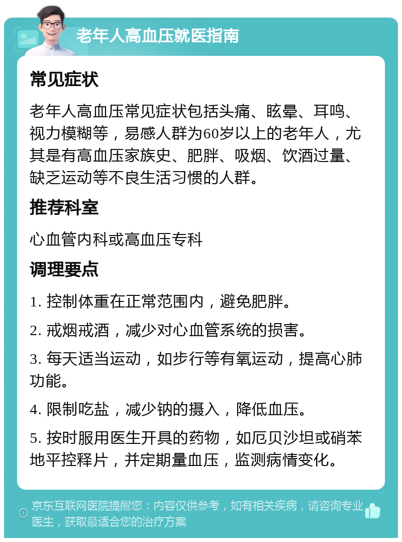 老年人高血压就医指南 常见症状 老年人高血压常见症状包括头痛、眩晕、耳鸣、视力模糊等，易感人群为60岁以上的老年人，尤其是有高血压家族史、肥胖、吸烟、饮酒过量、缺乏运动等不良生活习惯的人群。 推荐科室 心血管内科或高血压专科 调理要点 1. 控制体重在正常范围内，避免肥胖。 2. 戒烟戒酒，减少对心血管系统的损害。 3. 每天适当运动，如步行等有氧运动，提高心肺功能。 4. 限制吃盐，减少钠的摄入，降低血压。 5. 按时服用医生开具的药物，如厄贝沙坦或硝苯地平控释片，并定期量血压，监测病情变化。