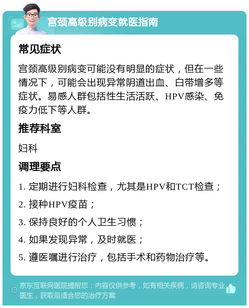 宫颈高级别病变就医指南 常见症状 宫颈高级别病变可能没有明显的症状，但在一些情况下，可能会出现异常阴道出血、白带增多等症状。易感人群包括性生活活跃、HPV感染、免疫力低下等人群。 推荐科室 妇科 调理要点 1. 定期进行妇科检查，尤其是HPV和TCT检查； 2. 接种HPV疫苗； 3. 保持良好的个人卫生习惯； 4. 如果发现异常，及时就医； 5. 遵医嘱进行治疗，包括手术和药物治疗等。