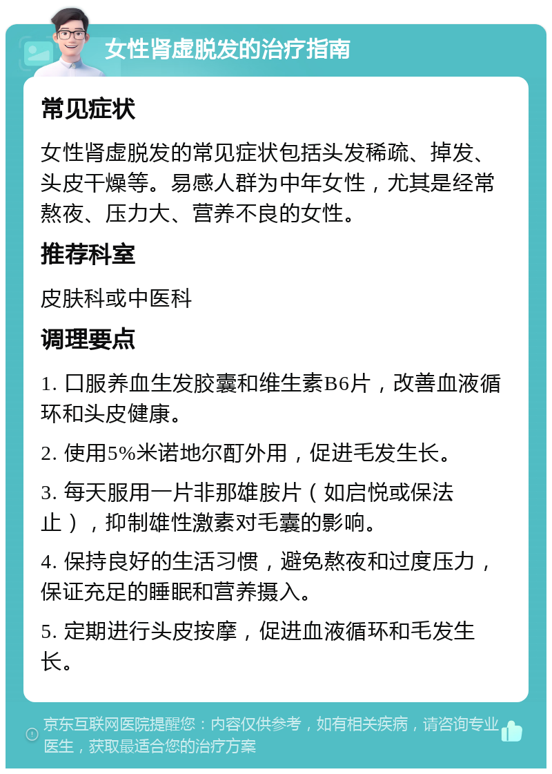 女性肾虚脱发的治疗指南 常见症状 女性肾虚脱发的常见症状包括头发稀疏、掉发、头皮干燥等。易感人群为中年女性，尤其是经常熬夜、压力大、营养不良的女性。 推荐科室 皮肤科或中医科 调理要点 1. 口服养血生发胶囊和维生素B6片，改善血液循环和头皮健康。 2. 使用5%米诺地尔酊外用，促进毛发生长。 3. 每天服用一片非那雄胺片（如启悦或保法止），抑制雄性激素对毛囊的影响。 4. 保持良好的生活习惯，避免熬夜和过度压力，保证充足的睡眠和营养摄入。 5. 定期进行头皮按摩，促进血液循环和毛发生长。