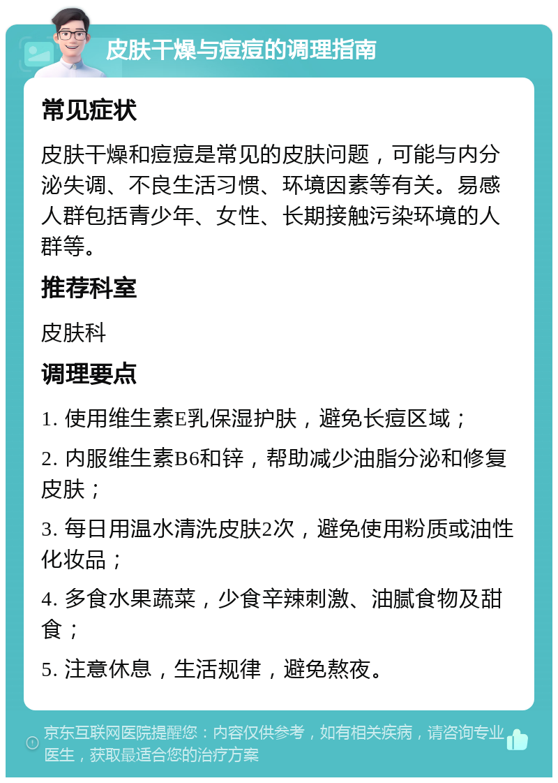 皮肤干燥与痘痘的调理指南 常见症状 皮肤干燥和痘痘是常见的皮肤问题，可能与内分泌失调、不良生活习惯、环境因素等有关。易感人群包括青少年、女性、长期接触污染环境的人群等。 推荐科室 皮肤科 调理要点 1. 使用维生素E乳保湿护肤，避免长痘区域； 2. 内服维生素B6和锌，帮助减少油脂分泌和修复皮肤； 3. 每日用温水清洗皮肤2次，避免使用粉质或油性化妆品； 4. 多食水果蔬菜，少食辛辣刺激、油腻食物及甜食； 5. 注意休息，生活规律，避免熬夜。