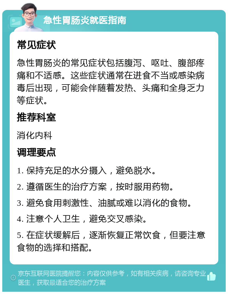 急性胃肠炎就医指南 常见症状 急性胃肠炎的常见症状包括腹泻、呕吐、腹部疼痛和不适感。这些症状通常在进食不当或感染病毒后出现，可能会伴随着发热、头痛和全身乏力等症状。 推荐科室 消化内科 调理要点 1. 保持充足的水分摄入，避免脱水。 2. 遵循医生的治疗方案，按时服用药物。 3. 避免食用刺激性、油腻或难以消化的食物。 4. 注意个人卫生，避免交叉感染。 5. 在症状缓解后，逐渐恢复正常饮食，但要注意食物的选择和搭配。