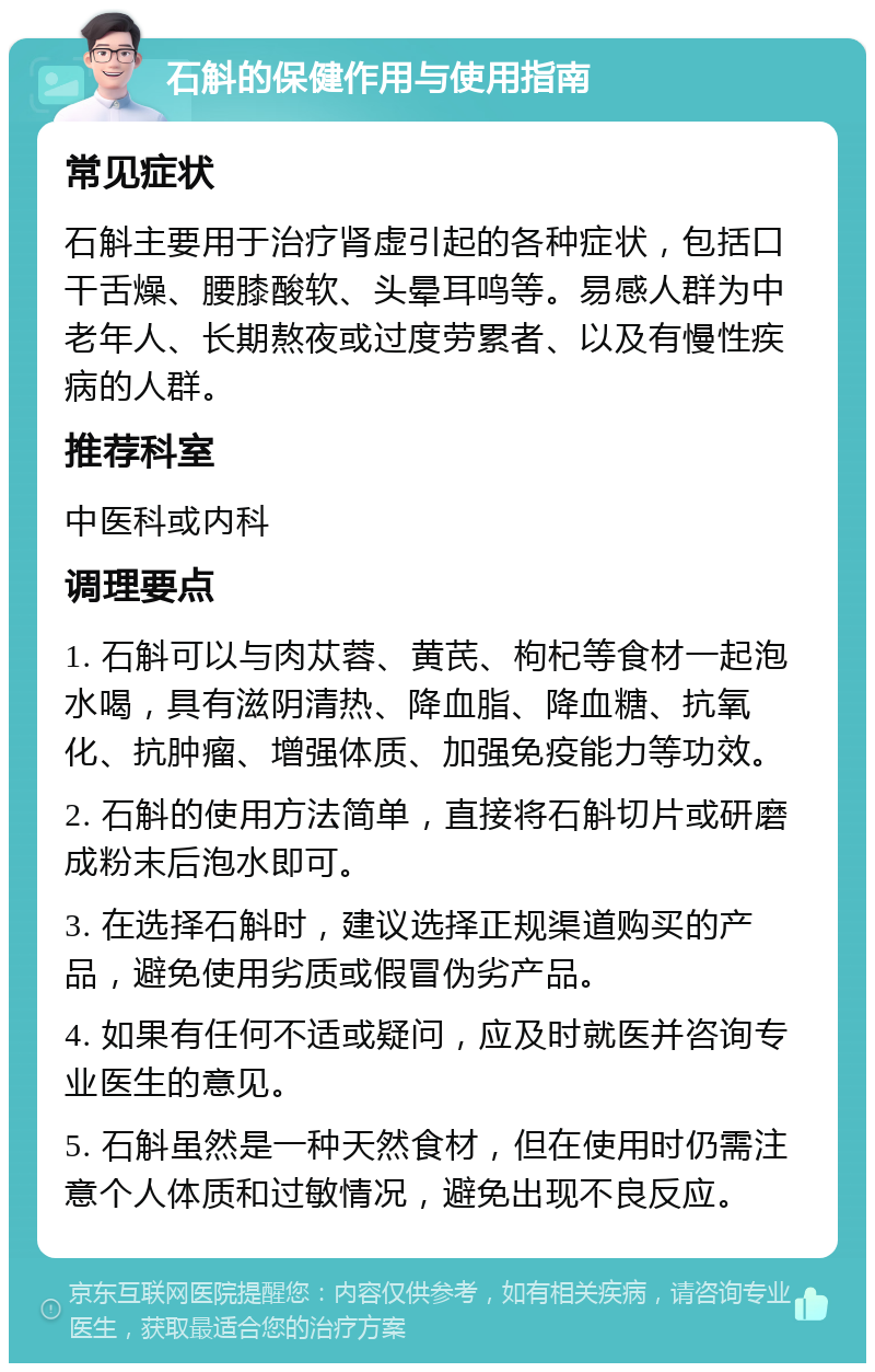 石斛的保健作用与使用指南 常见症状 石斛主要用于治疗肾虚引起的各种症状，包括口干舌燥、腰膝酸软、头晕耳鸣等。易感人群为中老年人、长期熬夜或过度劳累者、以及有慢性疾病的人群。 推荐科室 中医科或内科 调理要点 1. 石斛可以与肉苁蓉、黄芪、枸杞等食材一起泡水喝，具有滋阴清热、降血脂、降血糖、抗氧化、抗肿瘤、增强体质、加强免疫能力等功效。 2. 石斛的使用方法简单，直接将石斛切片或研磨成粉末后泡水即可。 3. 在选择石斛时，建议选择正规渠道购买的产品，避免使用劣质或假冒伪劣产品。 4. 如果有任何不适或疑问，应及时就医并咨询专业医生的意见。 5. 石斛虽然是一种天然食材，但在使用时仍需注意个人体质和过敏情况，避免出现不良反应。