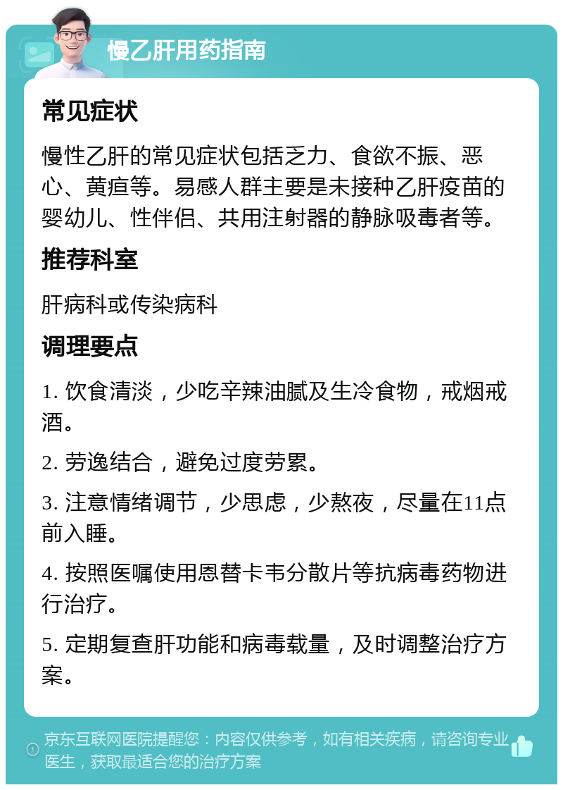 慢乙肝用药指南 常见症状 慢性乙肝的常见症状包括乏力、食欲不振、恶心、黄疸等。易感人群主要是未接种乙肝疫苗的婴幼儿、性伴侣、共用注射器的静脉吸毒者等。 推荐科室 肝病科或传染病科 调理要点 1. 饮食清淡，少吃辛辣油腻及生冷食物，戒烟戒酒。 2. 劳逸结合，避免过度劳累。 3. 注意情绪调节，少思虑，少熬夜，尽量在11点前入睡。 4. 按照医嘱使用恩替卡韦分散片等抗病毒药物进行治疗。 5. 定期复查肝功能和病毒载量，及时调整治疗方案。