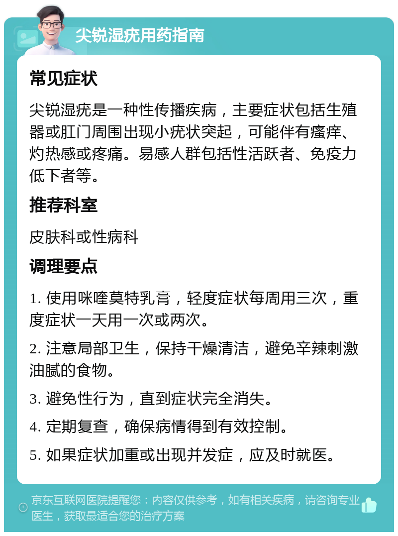 尖锐湿疣用药指南 常见症状 尖锐湿疣是一种性传播疾病，主要症状包括生殖器或肛门周围出现小疣状突起，可能伴有瘙痒、灼热感或疼痛。易感人群包括性活跃者、免疫力低下者等。 推荐科室 皮肤科或性病科 调理要点 1. 使用咪喹莫特乳膏，轻度症状每周用三次，重度症状一天用一次或两次。 2. 注意局部卫生，保持干燥清洁，避免辛辣刺激油腻的食物。 3. 避免性行为，直到症状完全消失。 4. 定期复查，确保病情得到有效控制。 5. 如果症状加重或出现并发症，应及时就医。