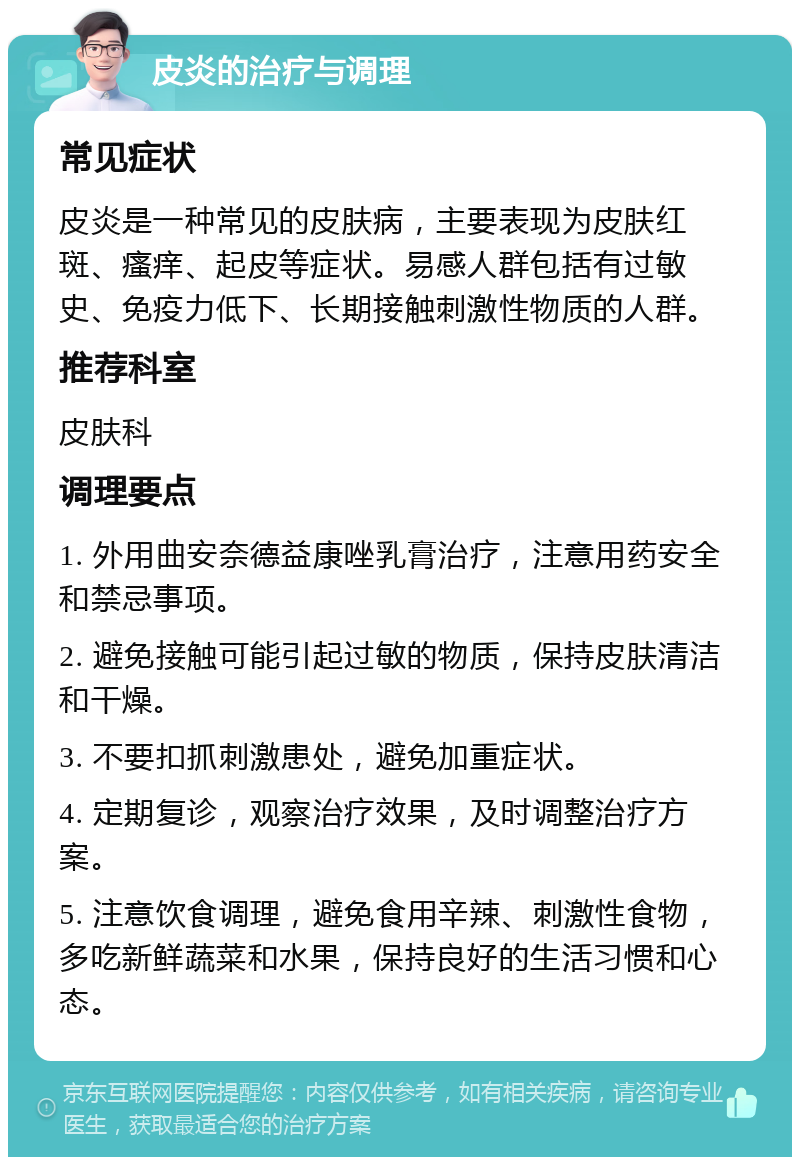 皮炎的治疗与调理 常见症状 皮炎是一种常见的皮肤病，主要表现为皮肤红斑、瘙痒、起皮等症状。易感人群包括有过敏史、免疫力低下、长期接触刺激性物质的人群。 推荐科室 皮肤科 调理要点 1. 外用曲安奈德益康唑乳膏治疗，注意用药安全和禁忌事项。 2. 避免接触可能引起过敏的物质，保持皮肤清洁和干燥。 3. 不要扣抓刺激患处，避免加重症状。 4. 定期复诊，观察治疗效果，及时调整治疗方案。 5. 注意饮食调理，避免食用辛辣、刺激性食物，多吃新鲜蔬菜和水果，保持良好的生活习惯和心态。