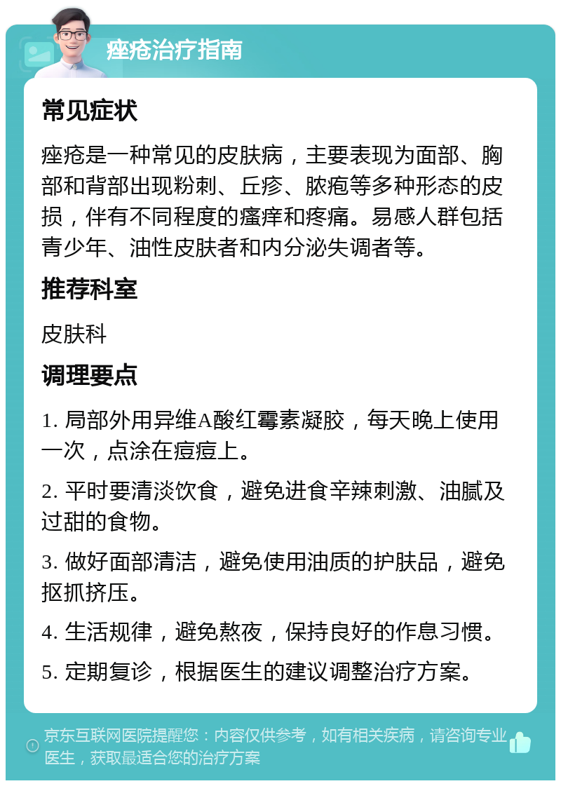 痤疮治疗指南 常见症状 痤疮是一种常见的皮肤病，主要表现为面部、胸部和背部出现粉刺、丘疹、脓疱等多种形态的皮损，伴有不同程度的瘙痒和疼痛。易感人群包括青少年、油性皮肤者和内分泌失调者等。 推荐科室 皮肤科 调理要点 1. 局部外用异维A酸红霉素凝胶，每天晚上使用一次，点涂在痘痘上。 2. 平时要清淡饮食，避免进食辛辣刺激、油腻及过甜的食物。 3. 做好面部清洁，避免使用油质的护肤品，避免抠抓挤压。 4. 生活规律，避免熬夜，保持良好的作息习惯。 5. 定期复诊，根据医生的建议调整治疗方案。