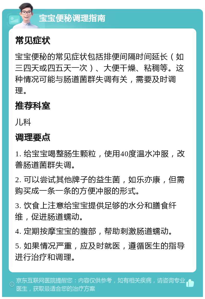 宝宝便秘调理指南 常见症状 宝宝便秘的常见症状包括排便间隔时间延长（如三四天或四五天一次）、大便干燥、粘稠等。这种情况可能与肠道菌群失调有关，需要及时调理。 推荐科室 儿科 调理要点 1. 给宝宝喝整肠生颗粒，使用40度温水冲服，改善肠道菌群失调。 2. 可以尝试其他牌子的益生菌，如乐亦康，但需购买成一条一条的方便冲服的形式。 3. 饮食上注意给宝宝提供足够的水分和膳食纤维，促进肠道蠕动。 4. 定期按摩宝宝的腹部，帮助刺激肠道蠕动。 5. 如果情况严重，应及时就医，遵循医生的指导进行治疗和调理。