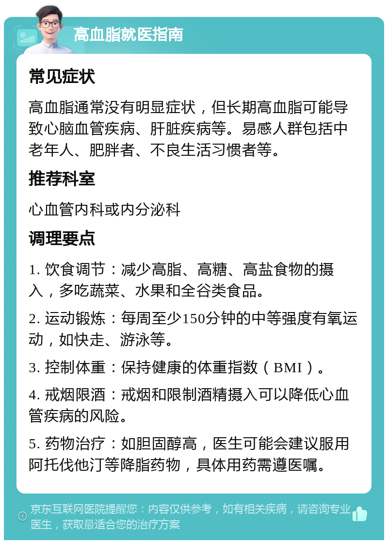 高血脂就医指南 常见症状 高血脂通常没有明显症状，但长期高血脂可能导致心脑血管疾病、肝脏疾病等。易感人群包括中老年人、肥胖者、不良生活习惯者等。 推荐科室 心血管内科或内分泌科 调理要点 1. 饮食调节：减少高脂、高糖、高盐食物的摄入，多吃蔬菜、水果和全谷类食品。 2. 运动锻炼：每周至少150分钟的中等强度有氧运动，如快走、游泳等。 3. 控制体重：保持健康的体重指数（BMI）。 4. 戒烟限酒：戒烟和限制酒精摄入可以降低心血管疾病的风险。 5. 药物治疗：如胆固醇高，医生可能会建议服用阿托伐他汀等降脂药物，具体用药需遵医嘱。