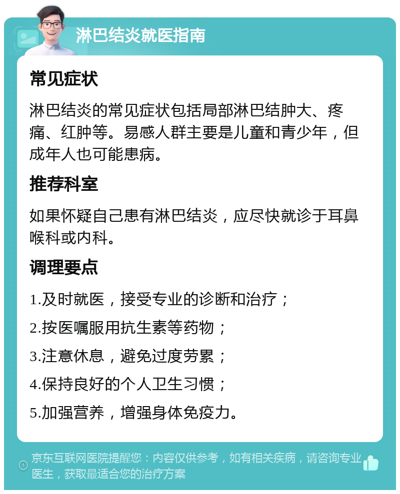 淋巴结炎就医指南 常见症状 淋巴结炎的常见症状包括局部淋巴结肿大、疼痛、红肿等。易感人群主要是儿童和青少年，但成年人也可能患病。 推荐科室 如果怀疑自己患有淋巴结炎，应尽快就诊于耳鼻喉科或内科。 调理要点 1.及时就医，接受专业的诊断和治疗； 2.按医嘱服用抗生素等药物； 3.注意休息，避免过度劳累； 4.保持良好的个人卫生习惯； 5.加强营养，增强身体免疫力。