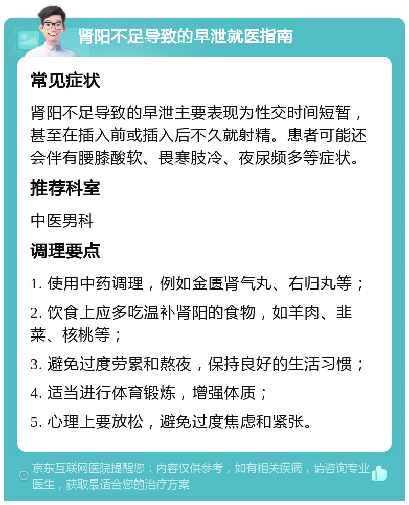 肾阳不足导致的早泄就医指南 常见症状 肾阳不足导致的早泄主要表现为性交时间短暂，甚至在插入前或插入后不久就射精。患者可能还会伴有腰膝酸软、畏寒肢冷、夜尿频多等症状。 推荐科室 中医男科 调理要点 1. 使用中药调理，例如金匮肾气丸、右归丸等； 2. 饮食上应多吃温补肾阳的食物，如羊肉、韭菜、核桃等； 3. 避免过度劳累和熬夜，保持良好的生活习惯； 4. 适当进行体育锻炼，增强体质； 5. 心理上要放松，避免过度焦虑和紧张。