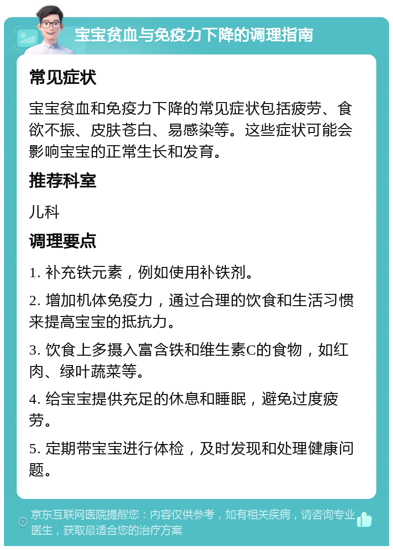 宝宝贫血与免疫力下降的调理指南 常见症状 宝宝贫血和免疫力下降的常见症状包括疲劳、食欲不振、皮肤苍白、易感染等。这些症状可能会影响宝宝的正常生长和发育。 推荐科室 儿科 调理要点 1. 补充铁元素，例如使用补铁剂。 2. 增加机体免疫力，通过合理的饮食和生活习惯来提高宝宝的抵抗力。 3. 饮食上多摄入富含铁和维生素C的食物，如红肉、绿叶蔬菜等。 4. 给宝宝提供充足的休息和睡眠，避免过度疲劳。 5. 定期带宝宝进行体检，及时发现和处理健康问题。