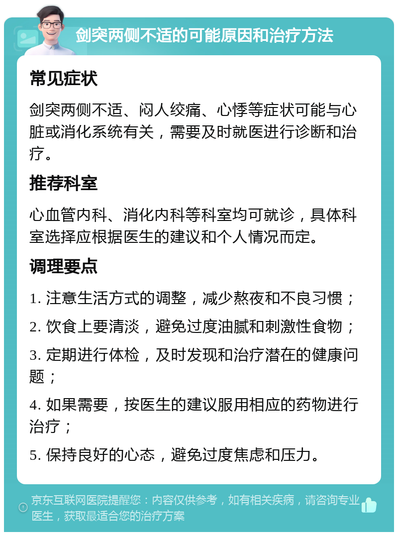 剑突两侧不适的可能原因和治疗方法 常见症状 剑突两侧不适、闷人绞痛、心悸等症状可能与心脏或消化系统有关，需要及时就医进行诊断和治疗。 推荐科室 心血管内科、消化内科等科室均可就诊，具体科室选择应根据医生的建议和个人情况而定。 调理要点 1. 注意生活方式的调整，减少熬夜和不良习惯； 2. 饮食上要清淡，避免过度油腻和刺激性食物； 3. 定期进行体检，及时发现和治疗潜在的健康问题； 4. 如果需要，按医生的建议服用相应的药物进行治疗； 5. 保持良好的心态，避免过度焦虑和压力。