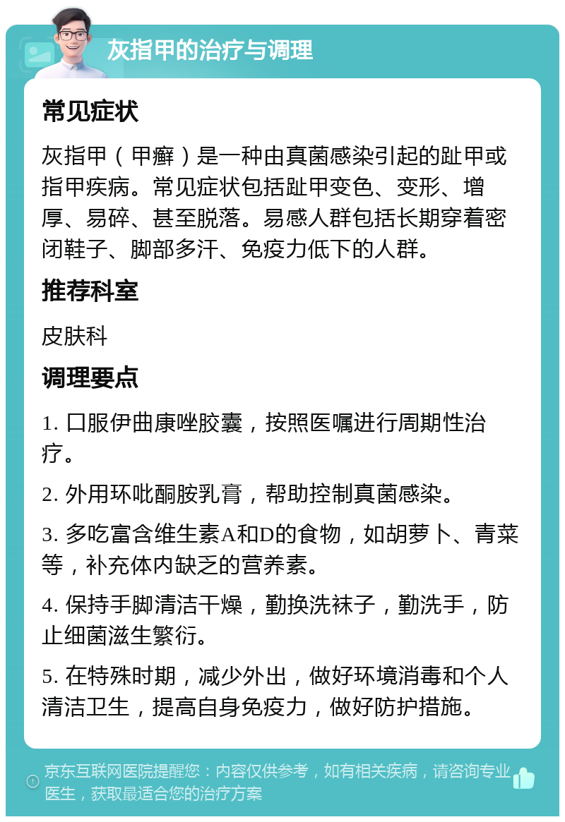 灰指甲的治疗与调理 常见症状 灰指甲（甲癣）是一种由真菌感染引起的趾甲或指甲疾病。常见症状包括趾甲变色、变形、增厚、易碎、甚至脱落。易感人群包括长期穿着密闭鞋子、脚部多汗、免疫力低下的人群。 推荐科室 皮肤科 调理要点 1. 口服伊曲康唑胶囊，按照医嘱进行周期性治疗。 2. 外用环吡酮胺乳膏，帮助控制真菌感染。 3. 多吃富含维生素A和D的食物，如胡萝卜、青菜等，补充体内缺乏的营养素。 4. 保持手脚清洁干燥，勤换洗袜子，勤洗手，防止细菌滋生繁衍。 5. 在特殊时期，减少外出，做好环境消毒和个人清洁卫生，提高自身免疫力，做好防护措施。