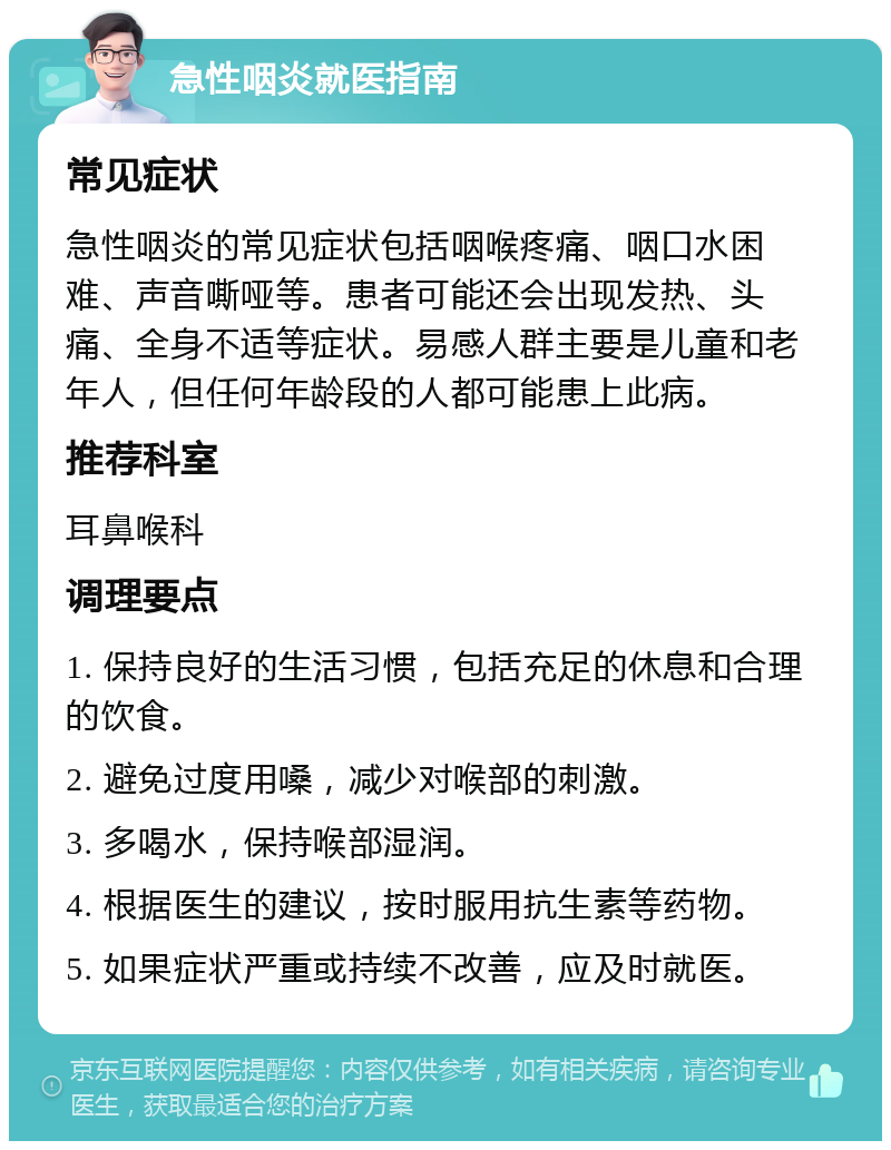 急性咽炎就医指南 常见症状 急性咽炎的常见症状包括咽喉疼痛、咽口水困难、声音嘶哑等。患者可能还会出现发热、头痛、全身不适等症状。易感人群主要是儿童和老年人，但任何年龄段的人都可能患上此病。 推荐科室 耳鼻喉科 调理要点 1. 保持良好的生活习惯，包括充足的休息和合理的饮食。 2. 避免过度用嗓，减少对喉部的刺激。 3. 多喝水，保持喉部湿润。 4. 根据医生的建议，按时服用抗生素等药物。 5. 如果症状严重或持续不改善，应及时就医。