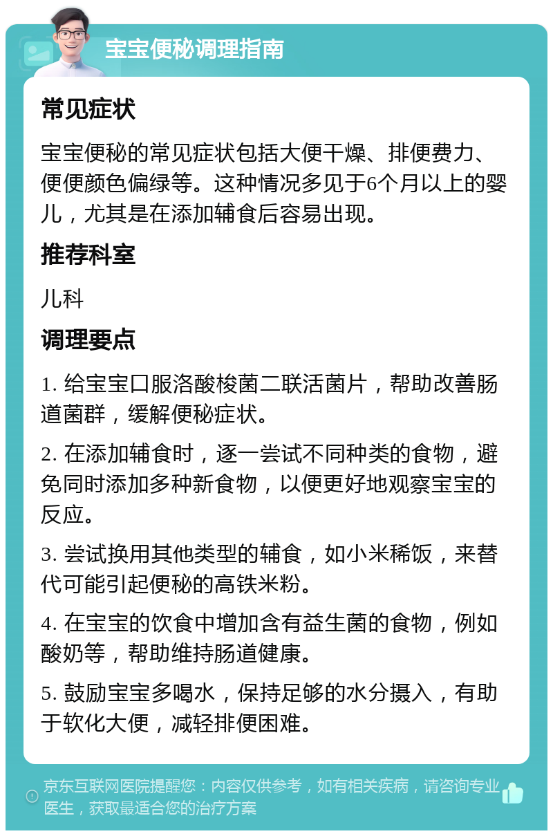 宝宝便秘调理指南 常见症状 宝宝便秘的常见症状包括大便干燥、排便费力、便便颜色偏绿等。这种情况多见于6个月以上的婴儿，尤其是在添加辅食后容易出现。 推荐科室 儿科 调理要点 1. 给宝宝口服洛酸梭菌二联活菌片，帮助改善肠道菌群，缓解便秘症状。 2. 在添加辅食时，逐一尝试不同种类的食物，避免同时添加多种新食物，以便更好地观察宝宝的反应。 3. 尝试换用其他类型的辅食，如小米稀饭，来替代可能引起便秘的高铁米粉。 4. 在宝宝的饮食中增加含有益生菌的食物，例如酸奶等，帮助维持肠道健康。 5. 鼓励宝宝多喝水，保持足够的水分摄入，有助于软化大便，减轻排便困难。