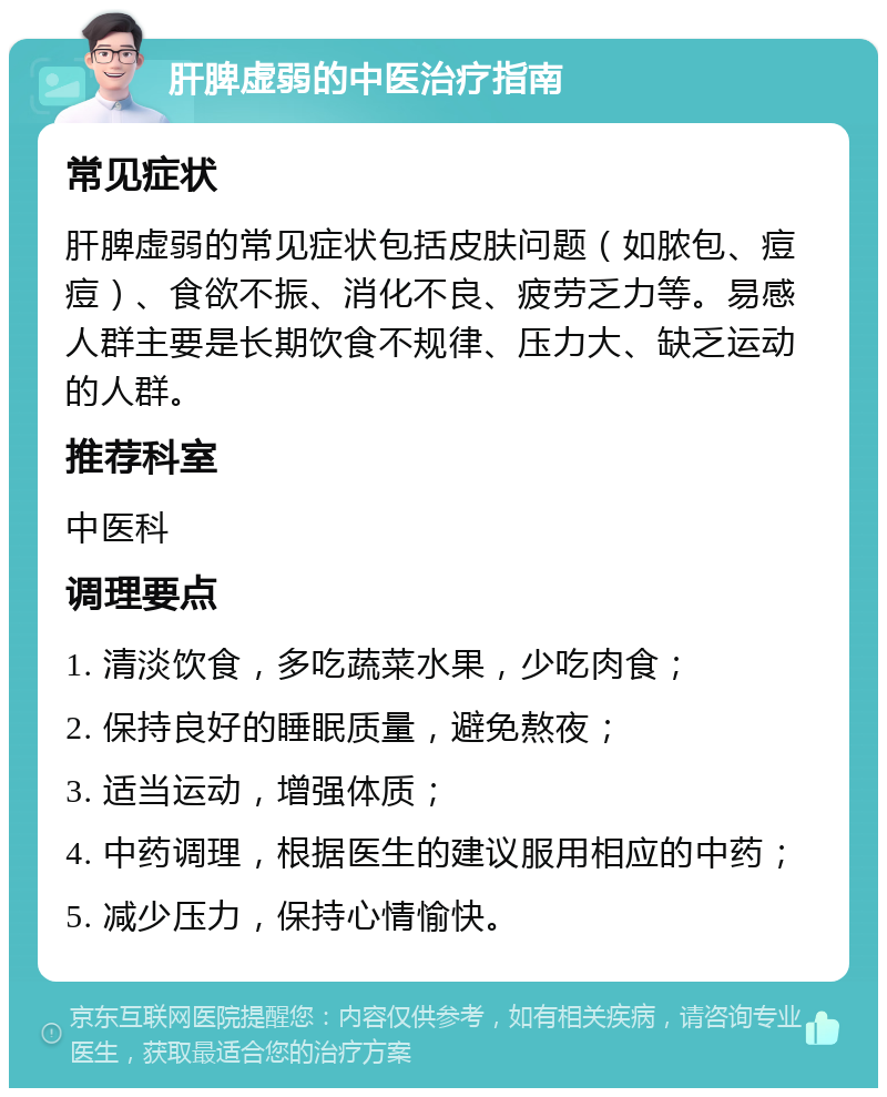 肝脾虚弱的中医治疗指南 常见症状 肝脾虚弱的常见症状包括皮肤问题（如脓包、痘痘）、食欲不振、消化不良、疲劳乏力等。易感人群主要是长期饮食不规律、压力大、缺乏运动的人群。 推荐科室 中医科 调理要点 1. 清淡饮食，多吃蔬菜水果，少吃肉食； 2. 保持良好的睡眠质量，避免熬夜； 3. 适当运动，增强体质； 4. 中药调理，根据医生的建议服用相应的中药； 5. 减少压力，保持心情愉快。