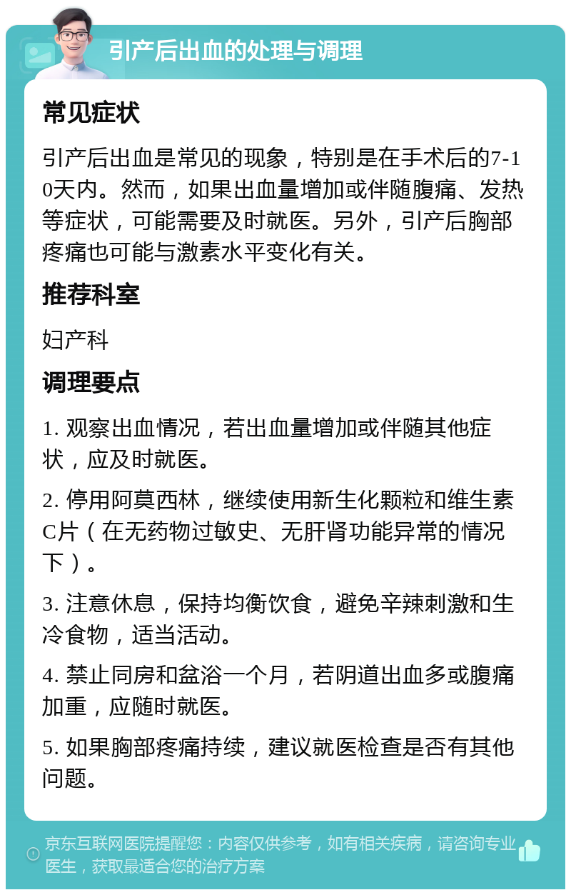 引产后出血的处理与调理 常见症状 引产后出血是常见的现象，特别是在手术后的7-10天内。然而，如果出血量增加或伴随腹痛、发热等症状，可能需要及时就医。另外，引产后胸部疼痛也可能与激素水平变化有关。 推荐科室 妇产科 调理要点 1. 观察出血情况，若出血量增加或伴随其他症状，应及时就医。 2. 停用阿莫西林，继续使用新生化颗粒和维生素C片（在无药物过敏史、无肝肾功能异常的情况下）。 3. 注意休息，保持均衡饮食，避免辛辣刺激和生冷食物，适当活动。 4. 禁止同房和盆浴一个月，若阴道出血多或腹痛加重，应随时就医。 5. 如果胸部疼痛持续，建议就医检查是否有其他问题。