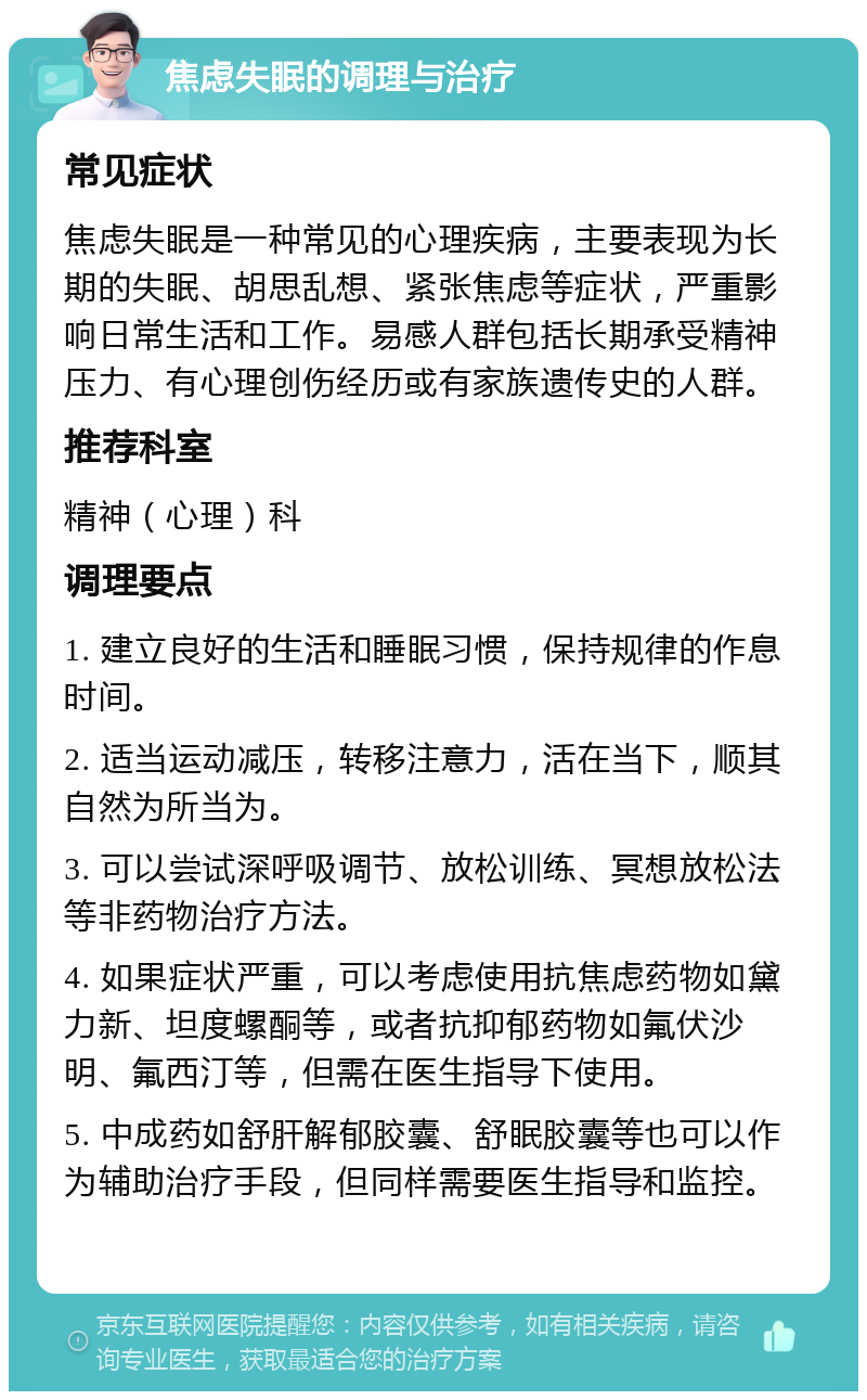 焦虑失眠的调理与治疗 常见症状 焦虑失眠是一种常见的心理疾病，主要表现为长期的失眠、胡思乱想、紧张焦虑等症状，严重影响日常生活和工作。易感人群包括长期承受精神压力、有心理创伤经历或有家族遗传史的人群。 推荐科室 精神（心理）科 调理要点 1. 建立良好的生活和睡眠习惯，保持规律的作息时间。 2. 适当运动减压，转移注意力，活在当下，顺其自然为所当为。 3. 可以尝试深呼吸调节、放松训练、冥想放松法等非药物治疗方法。 4. 如果症状严重，可以考虑使用抗焦虑药物如黛力新、坦度螺酮等，或者抗抑郁药物如氟伏沙明、氟西汀等，但需在医生指导下使用。 5. 中成药如舒肝解郁胶囊、舒眠胶囊等也可以作为辅助治疗手段，但同样需要医生指导和监控。