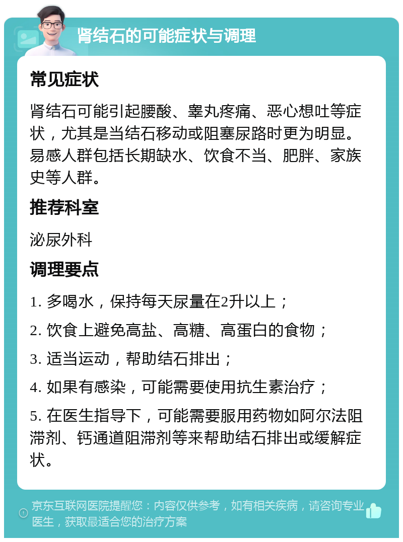 肾结石的可能症状与调理 常见症状 肾结石可能引起腰酸、睾丸疼痛、恶心想吐等症状，尤其是当结石移动或阻塞尿路时更为明显。易感人群包括长期缺水、饮食不当、肥胖、家族史等人群。 推荐科室 泌尿外科 调理要点 1. 多喝水，保持每天尿量在2升以上； 2. 饮食上避免高盐、高糖、高蛋白的食物； 3. 适当运动，帮助结石排出； 4. 如果有感染，可能需要使用抗生素治疗； 5. 在医生指导下，可能需要服用药物如阿尔法阻滞剂、钙通道阻滞剂等来帮助结石排出或缓解症状。