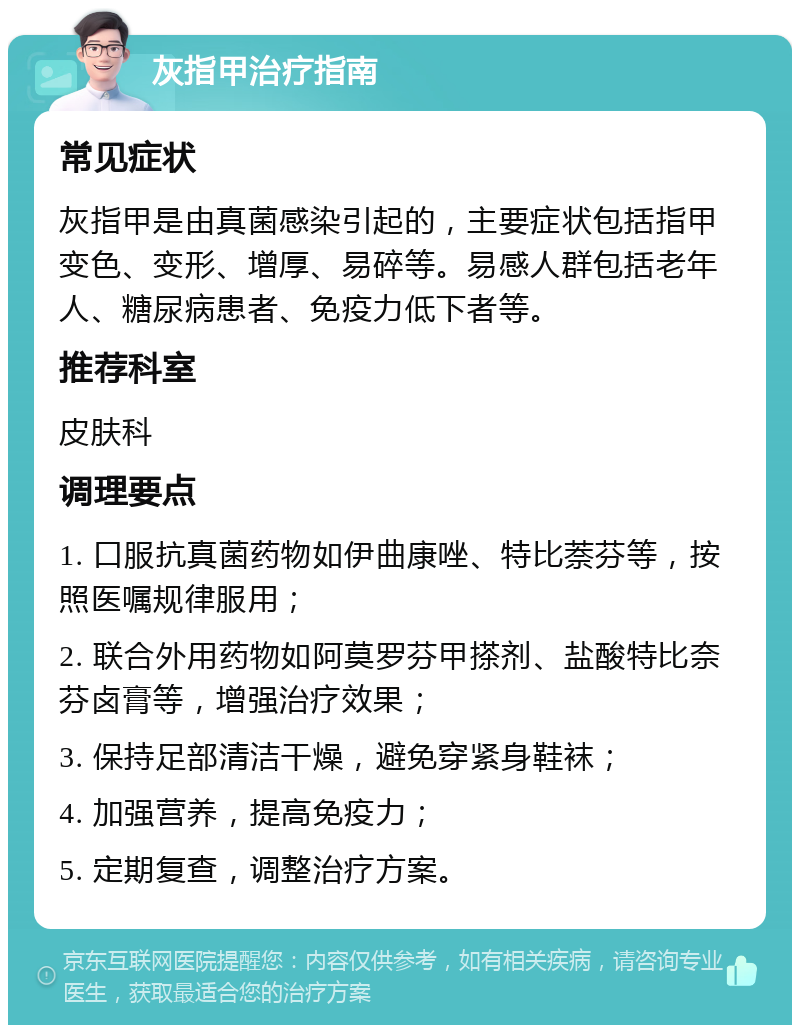 灰指甲治疗指南 常见症状 灰指甲是由真菌感染引起的，主要症状包括指甲变色、变形、增厚、易碎等。易感人群包括老年人、糖尿病患者、免疫力低下者等。 推荐科室 皮肤科 调理要点 1. 口服抗真菌药物如伊曲康唑、特比萘芬等，按照医嘱规律服用； 2. 联合外用药物如阿莫罗芬甲搽剂、盐酸特比奈芬卤膏等，增强治疗效果； 3. 保持足部清洁干燥，避免穿紧身鞋袜； 4. 加强营养，提高免疫力； 5. 定期复查，调整治疗方案。