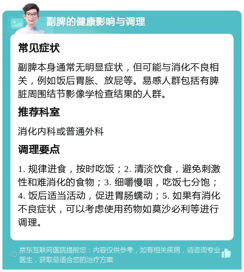 副脾的健康影响与调理 常见症状 副脾本身通常无明显症状，但可能与消化不良相关，例如饭后胃胀、放屁等。易感人群包括有脾脏周围结节影像学检查结果的人群。 推荐科室 消化内科或普通外科 调理要点 1. 规律进食，按时吃饭；2. 清淡饮食，避免刺激性和难消化的食物；3. 细嚼慢咽，吃饭七分饱；4. 饭后适当活动，促进胃肠蠕动；5. 如果有消化不良症状，可以考虑使用药物如莫沙必利等进行调理。