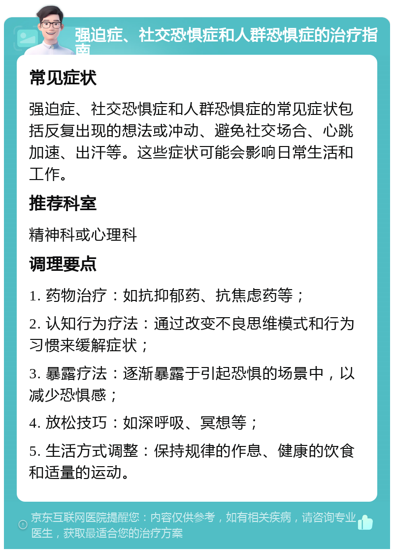 强迫症、社交恐惧症和人群恐惧症的治疗指南 常见症状 强迫症、社交恐惧症和人群恐惧症的常见症状包括反复出现的想法或冲动、避免社交场合、心跳加速、出汗等。这些症状可能会影响日常生活和工作。 推荐科室 精神科或心理科 调理要点 1. 药物治疗：如抗抑郁药、抗焦虑药等； 2. 认知行为疗法：通过改变不良思维模式和行为习惯来缓解症状； 3. 暴露疗法：逐渐暴露于引起恐惧的场景中，以减少恐惧感； 4. 放松技巧：如深呼吸、冥想等； 5. 生活方式调整：保持规律的作息、健康的饮食和适量的运动。