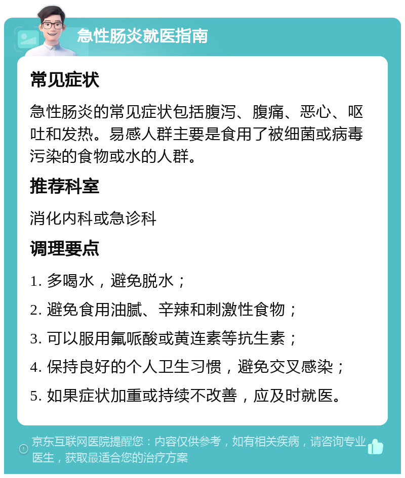 急性肠炎就医指南 常见症状 急性肠炎的常见症状包括腹泻、腹痛、恶心、呕吐和发热。易感人群主要是食用了被细菌或病毒污染的食物或水的人群。 推荐科室 消化内科或急诊科 调理要点 1. 多喝水，避免脱水； 2. 避免食用油腻、辛辣和刺激性食物； 3. 可以服用氟哌酸或黄连素等抗生素； 4. 保持良好的个人卫生习惯，避免交叉感染； 5. 如果症状加重或持续不改善，应及时就医。