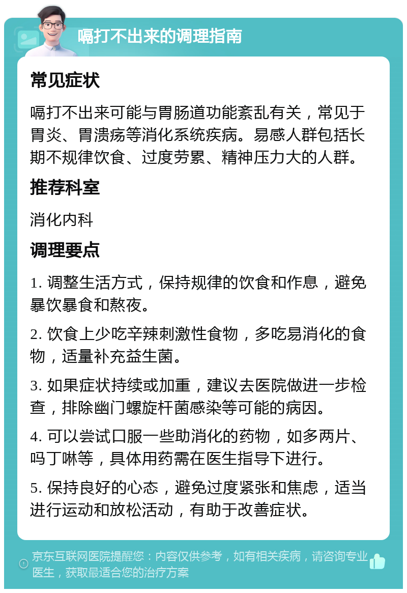 嗝打不出来的调理指南 常见症状 嗝打不出来可能与胃肠道功能紊乱有关，常见于胃炎、胃溃疡等消化系统疾病。易感人群包括长期不规律饮食、过度劳累、精神压力大的人群。 推荐科室 消化内科 调理要点 1. 调整生活方式，保持规律的饮食和作息，避免暴饮暴食和熬夜。 2. 饮食上少吃辛辣刺激性食物，多吃易消化的食物，适量补充益生菌。 3. 如果症状持续或加重，建议去医院做进一步检查，排除幽门螺旋杆菌感染等可能的病因。 4. 可以尝试口服一些助消化的药物，如多两片、吗丁啉等，具体用药需在医生指导下进行。 5. 保持良好的心态，避免过度紧张和焦虑，适当进行运动和放松活动，有助于改善症状。