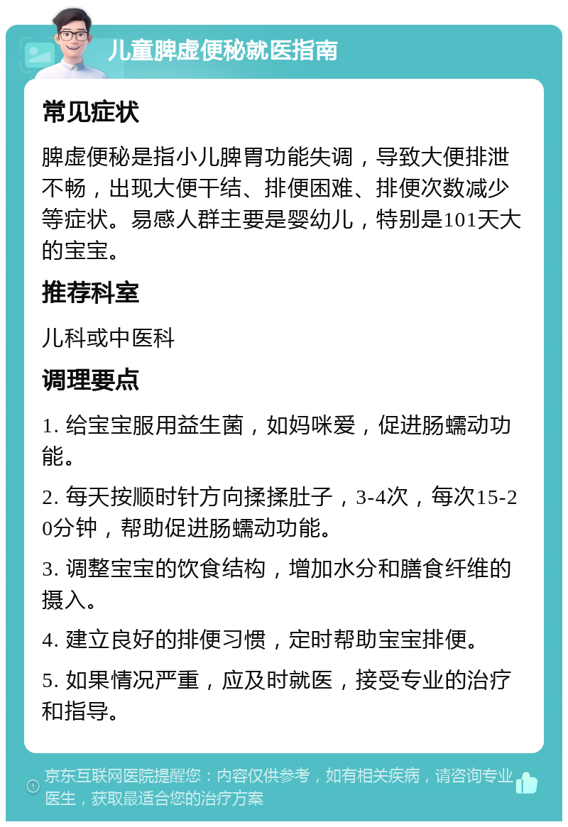 儿童脾虚便秘就医指南 常见症状 脾虚便秘是指小儿脾胃功能失调，导致大便排泄不畅，出现大便干结、排便困难、排便次数减少等症状。易感人群主要是婴幼儿，特别是101天大的宝宝。 推荐科室 儿科或中医科 调理要点 1. 给宝宝服用益生菌，如妈咪爱，促进肠蠕动功能。 2. 每天按顺时针方向揉揉肚子，3-4次，每次15-20分钟，帮助促进肠蠕动功能。 3. 调整宝宝的饮食结构，增加水分和膳食纤维的摄入。 4. 建立良好的排便习惯，定时帮助宝宝排便。 5. 如果情况严重，应及时就医，接受专业的治疗和指导。