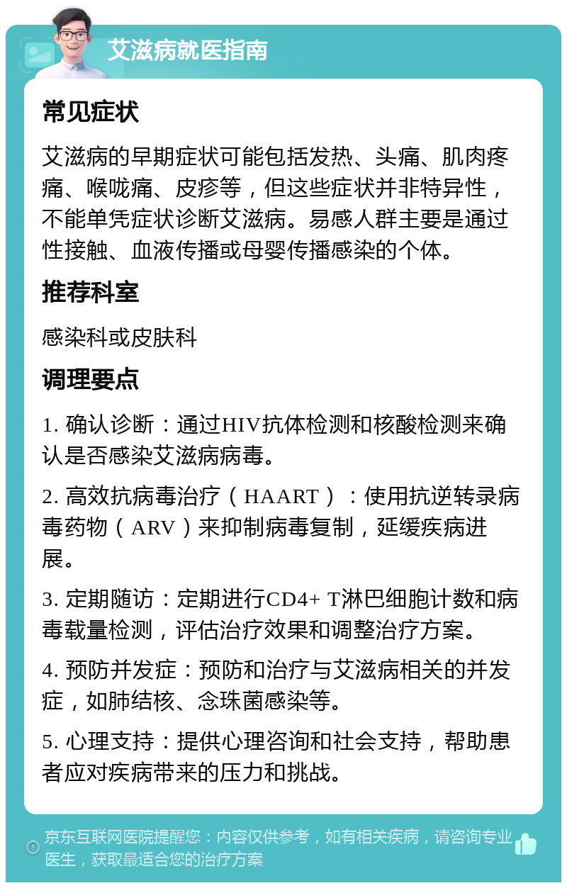 艾滋病就医指南 常见症状 艾滋病的早期症状可能包括发热、头痛、肌肉疼痛、喉咙痛、皮疹等，但这些症状并非特异性，不能单凭症状诊断艾滋病。易感人群主要是通过性接触、血液传播或母婴传播感染的个体。 推荐科室 感染科或皮肤科 调理要点 1. 确认诊断：通过HIV抗体检测和核酸检测来确认是否感染艾滋病病毒。 2. 高效抗病毒治疗（HAART）：使用抗逆转录病毒药物（ARV）来抑制病毒复制，延缓疾病进展。 3. 定期随访：定期进行CD4+ T淋巴细胞计数和病毒载量检测，评估治疗效果和调整治疗方案。 4. 预防并发症：预防和治疗与艾滋病相关的并发症，如肺结核、念珠菌感染等。 5. 心理支持：提供心理咨询和社会支持，帮助患者应对疾病带来的压力和挑战。