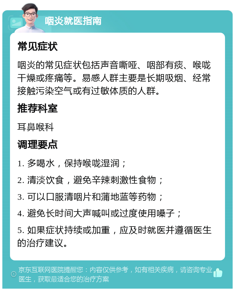 咽炎就医指南 常见症状 咽炎的常见症状包括声音嘶哑、咽部有痰、喉咙干燥或疼痛等。易感人群主要是长期吸烟、经常接触污染空气或有过敏体质的人群。 推荐科室 耳鼻喉科 调理要点 1. 多喝水，保持喉咙湿润； 2. 清淡饮食，避免辛辣刺激性食物； 3. 可以口服清咽片和蒲地蓝等药物； 4. 避免长时间大声喊叫或过度使用嗓子； 5. 如果症状持续或加重，应及时就医并遵循医生的治疗建议。