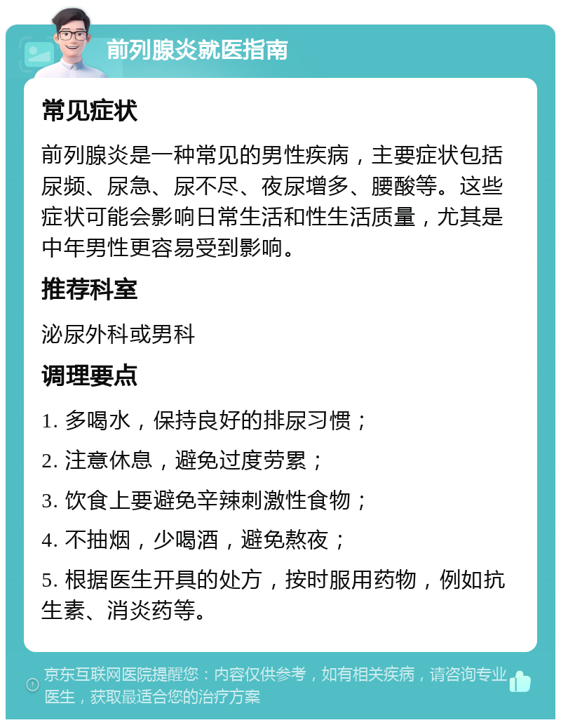 前列腺炎就医指南 常见症状 前列腺炎是一种常见的男性疾病，主要症状包括尿频、尿急、尿不尽、夜尿增多、腰酸等。这些症状可能会影响日常生活和性生活质量，尤其是中年男性更容易受到影响。 推荐科室 泌尿外科或男科 调理要点 1. 多喝水，保持良好的排尿习惯； 2. 注意休息，避免过度劳累； 3. 饮食上要避免辛辣刺激性食物； 4. 不抽烟，少喝酒，避免熬夜； 5. 根据医生开具的处方，按时服用药物，例如抗生素、消炎药等。